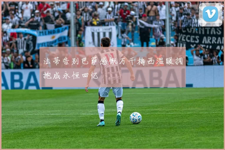 法蒂告别巴萨感慨万千梅西温暖拥抱成永恒回忆