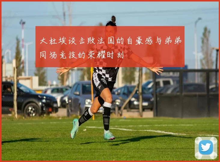 大杜埃谈击败法国的自豪感与弟弟同场竞技的荣耀时刻