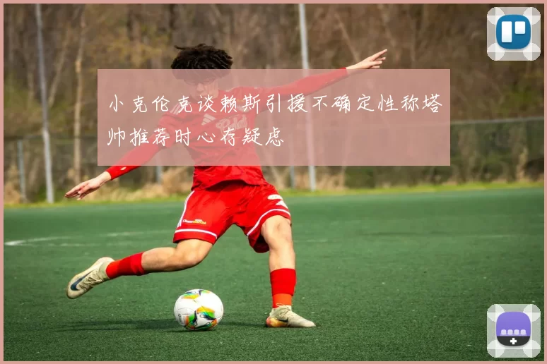 小克伦克谈赖斯引援不确定性称塔帅推荐时心存疑虑