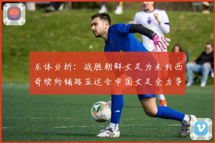 东体分析：战胜朝鲜女足为米利西奇续约铺路亚运会中国女足全力争金