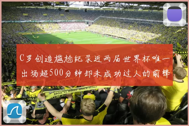 C罗创造尴尬纪录近两届世界杯唯一出场超500分钟却未成功过人的前锋