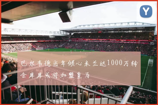 巴尔韦德当年倾心米兰达1000万转会库库或将加盟皇马