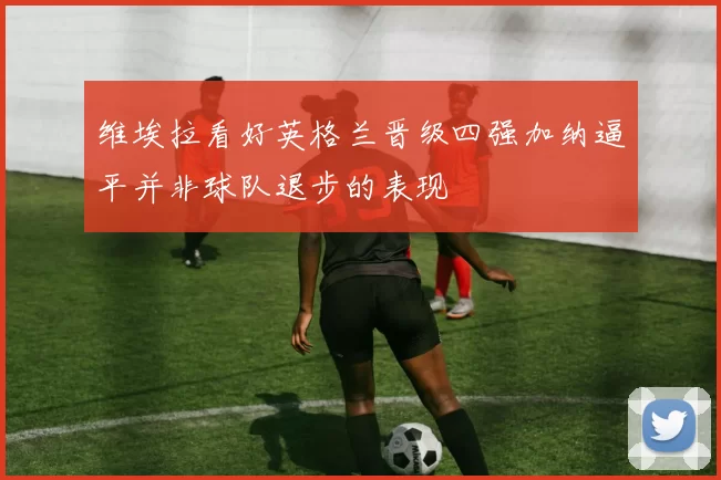 维埃拉看好英格兰晋级四强加纳逼平并非球队退步的表现
