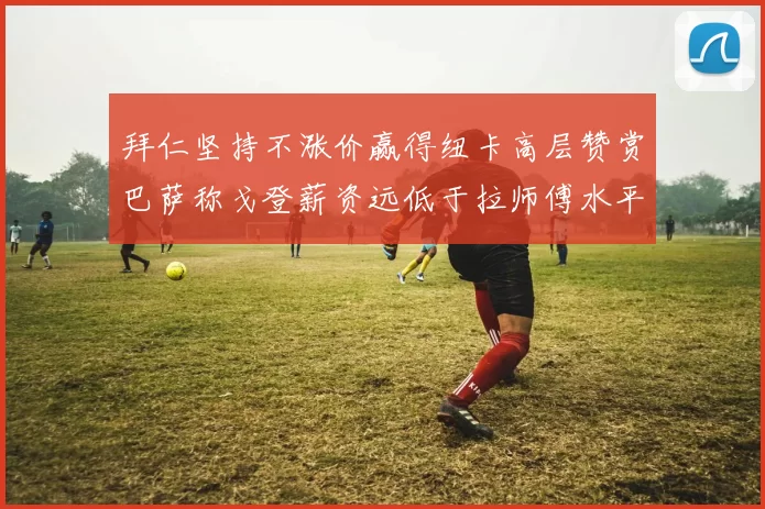 拜仁坚持不涨价赢得纽卡高层赞赏巴萨称戈登薪资远低于拉师傅水平
