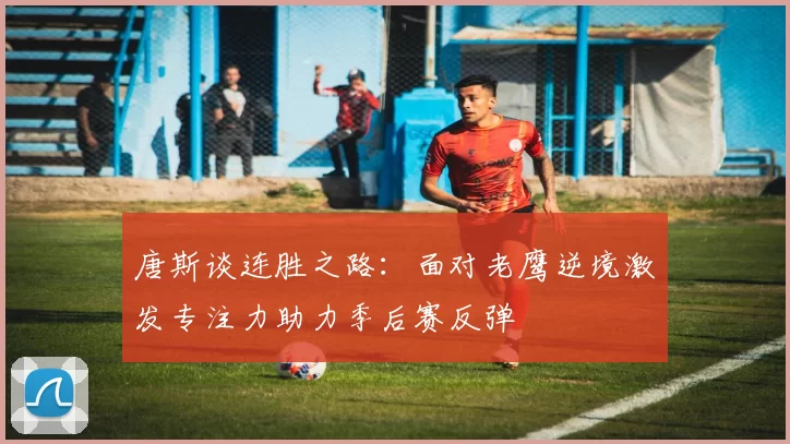 唐斯谈连胜之路：面对老鹰逆境激发专注力助力季后赛反弹