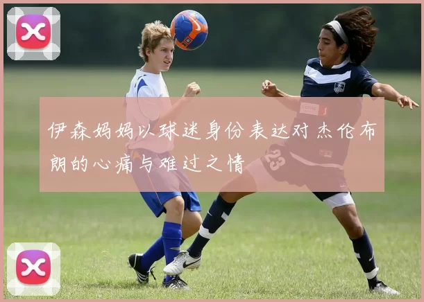 伊森妈妈以球迷身份表达对杰伦布朗的心痛与难过之情