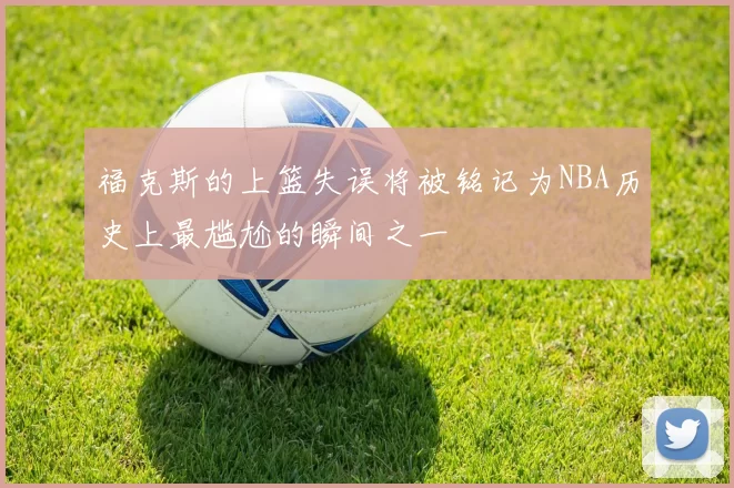 福克斯的上篮失误将被铭记为NBA历史上最尴尬的瞬间之一