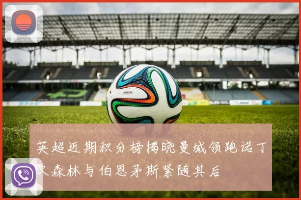 英超近期积分榜揭晓曼城领跑诺丁汉森林与伯恩茅斯紧随其后