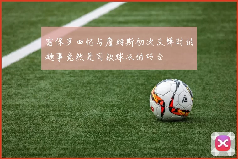 富保罗回忆与詹姆斯初次交锋时的趣事竟然是同款球衣的巧合
