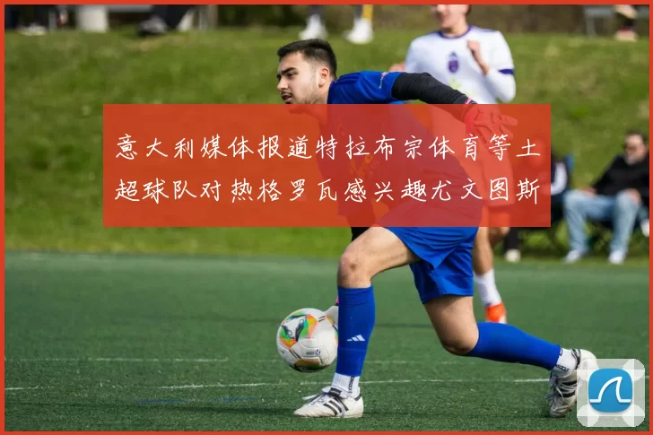 意大利媒体报道特拉布宗体育等土超球队对热格罗瓦感兴趣尤文图斯准备出售该球员