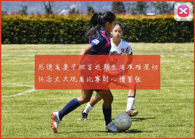 厄德高妻子坦言近期生活艰难深切怀念丈夫观看比赛时心情紧张