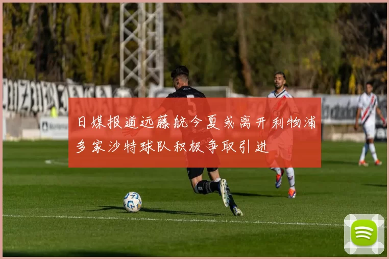 日媒报道远藤航今夏或离开利物浦多家沙特球队积极争取引进