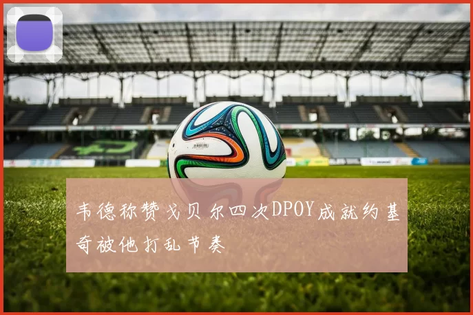韦德称赞戈贝尔四次DPOY成就约基奇被他打乱节奏
