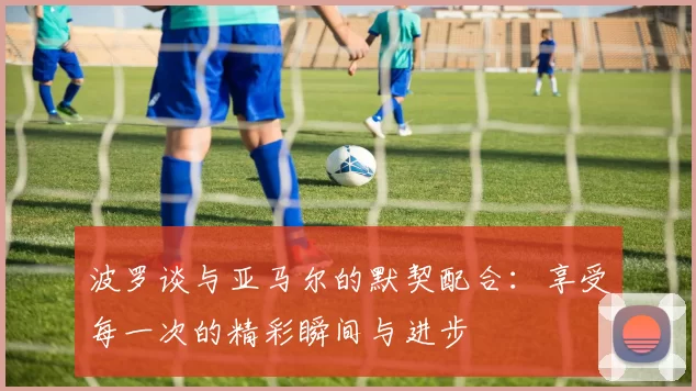 波罗谈与亚马尔的默契配合：享受每一次的精彩瞬间与进步