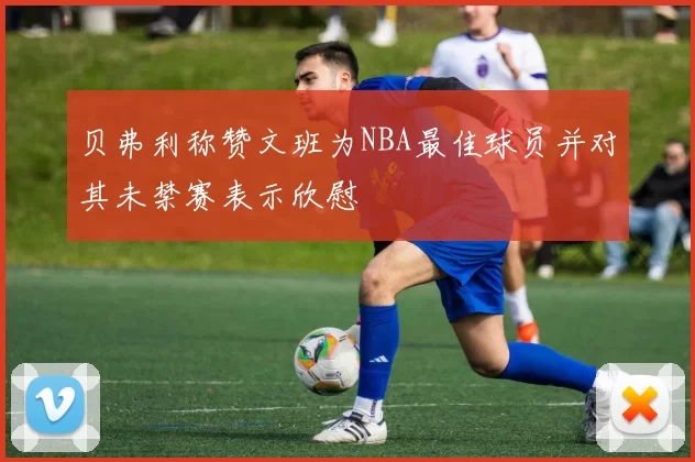 贝弗利称赞文班为NBA最佳球员并对其未禁赛表示欣慰