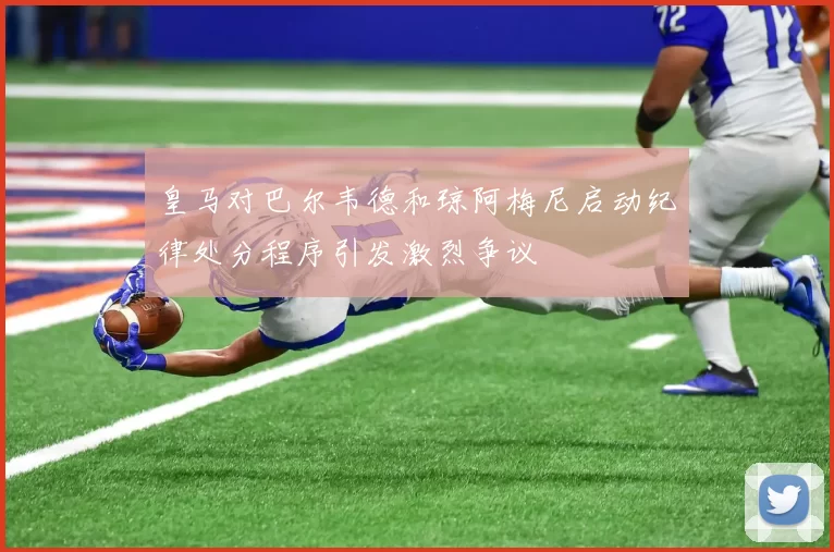 皇马对巴尔韦德和琼阿梅尼启动纪律处分程序引发激烈争议