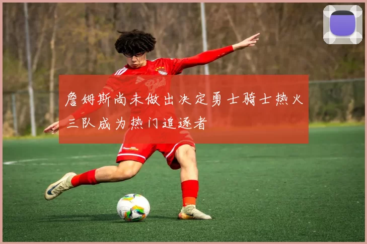 詹姆斯尚未做出决定勇士骑士热火三队成为热门追逐者