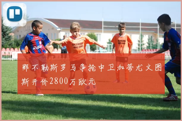 那不勒斯罗马争抢中卫加蒂尤文图斯开价2800万欧元