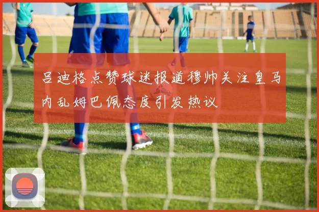 吕迪格点赞球迷报道穆帅关注皇马内乱姆巴佩态度引发热议